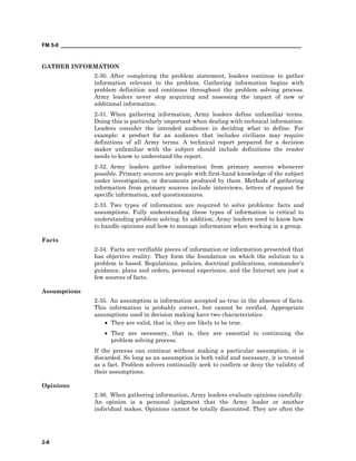 FM 5-0 ___________________________________________________________________________________
2-8
GATHER INFORMATION
2-30. After completing the problem statement, leaders continue to gather
information relevant to the problem. Gathering information begins with
problem definition and continues throughout the problem solving process.
Army leaders never stop acquiring and assessing the impact of new or
additional information.
2-31. When gathering information, Army leaders define unfamiliar terms.
Doing this is particularly important when dealing with technical information.
Leaders consider the intended audience in deciding what to define. For
example: a product for an audience that includes civilians may require
definitions of all Army terms. A technical report prepared for a decision
maker unfamiliar with the subject should include definitions the reader
needs to know to understand the report.
2-32. Army leaders gather information from primary sources whenever
possible. Primary sources are people with first-hand knowledge of the subject
under investigation, or documents produced by them. Methods of gathering
information from primary sources include interviews, letters of request for
specific information, and questionnaires.
2-33. Two types of information are required to solve problems: facts and
assumptions. Fully understanding these types of information is critical to
understanding problem solving. In addition, Army leaders need to know how
to handle opinions and how to manage information when working in a group.
Facts
2-34. Facts are verifiable pieces of information or information presented that
has objective reality. They form the foundation on which the solution to a
problem is based. Regulations, policies, doctrinal publications, commander's
guidance, plans and orders, personal experience, and the Internet are just a
few sources of facts.
Assumptions
2-35. An assumption is information accepted as true in the absence of facts.
This information is probably correct, but cannot be verified. Appropriate
assumptions used in decision making have two characteristics:
• They are valid, that is, they are likely to be true.
• They are necessary, that is, they are essential to continuing the
problem solving process.
If the process can continue without making a particular assumption, it is
discarded. So long as an assumption is both valid and necessary, it is treated
as a fact. Problem solvers continually seek to confirm or deny the validity of
their assumptions.
Opinions
2-36. When gathering information, Army leaders evaluate opinions carefully.
An opinion is a personal judgment that the Army leader or another
individual makes. Opinions cannot be totally discounted. They are often the
 