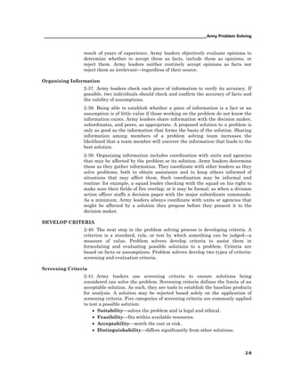 ______________________________________________________________________Army Problem Solving
2-9
result of years of experience. Army leaders objectively evaluate opinions to
determine whether to accept them as facts, include them as opinions, or
reject them. Army leaders neither routinely accept opinions as facts nor
reject them as irrelevant—regardless of their source.
Organizing Information
2-37. Army leaders check each piece of information to verify its accuracy. If
possible, two individuals should check and confirm the accuracy of facts and
the validity of assumptions.
2-38. Being able to establish whether a piece of information is a fact or an
assumption is of little value if those working on the problem do not know the
information exists. Army leaders share information with the decision maker,
subordinates, and peers, as appropriate. A proposed solution to a problem is
only as good as the information that forms the basis of the solution. Sharing
information among members of a problem solving team increases the
likelihood that a team member will uncover the information that leads to the
best solution.
2-39. Organizing information includes coordination with units and agencies
that may be affected by the problem or its solution. Army leaders determine
these as they gather information. They coordinate with other leaders as they
solve problems, both to obtain assistance and to keep others informed of
situations that may affect them. Such coordination may be informal and
routine: for example, a squad leader checking with the squad on his right to
make sure their fields of fire overlap; or it may be formal, as when a division
action officer staffs a decision paper with the major subordinate commands.
As a minimum, Army leaders always coordinate with units or agencies that
might be affected by a solution they propose before they present it to the
decision maker.
DEVELOP CRITERIA
2-40. The next step in the problem solving process is developing criteria. A
criterion is a standard, rule, or test by which something can be judged—a
measure of value. Problem solvers develop criteria to assist them in
formulating and evaluating possible solutions to a problem. Criteria are
based on facts or assumptions. Problem solvers develop two types of criteria:
screening and evaluation criteria.
Screening Criteria
2-41. Army leaders use screening criteria to ensure solutions being
considered can solve the problem. Screening criteria defines the limits of an
acceptable solution. As such, they are tools to establish the baseline products
for analysis. A solution may be rejected based solely on the application of
screening criteria. Five categories of screening criteria are commonly applied
to test a possible solution:
• Suitability—solves the problem and is legal and ethical.
• Feasibility—fits within available resources.
• Acceptability—worth the cost or risk.
• Distinguishability—differs significantly from other solutions.
 