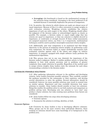 ______________________________________________________________________Army Problem Solving
2-11
• Averaging—the benchmark is based on the mathematical average of
the solutions being considered. Averaging is the least preferred of all
methods because it essentially duplicates the process of comparison.
2-44. In practice, the criteria by which choices are made are almost never of
equal importance. Because of this it is often convenient to assign weights to
each evaluation criterion. Weighting criteria establishes the relative
importance of each one with respect to the others. Weighting should reflect
the judgment of the decision maker or acknowledged experts as closely as
possible. For example, a decision maker or expert might judge that two
criteria are equal in importance, or that one criterion is slightly favored in
importance, or moderately or strongly favored. If these verbal assessments
are assigned numerical values, say from 1 to 4 respectively, mathematical
techniques could be used to produce meaningful numerical criteria weights.
2-45. Additionally, pair wise comparison is an analytical tool that brings
objectivity to the process of assigning criteria weights. In performing a pair
wise comparison, the decision maker or expert methodically assesses each
evaluation criterion against each of the others and judges its relative
importance. A computer equipped with simple software easily performs the
mathematical algorithms.
2-46. This process does not in any way diminish the importance of the
decision maker's judgment. Rather it enables problem solvers to bring that
judgment to bear with greater precision and in problems of greater
complexity than might otherwise be possible. Regardless of the method used
to assign criteria weights Army leaders state the rationale for each when
recommending a solution to the decision maker.
GENERATE POSSIBLE SOLUTIONS
2-47. After gathering information relevant to the problem and developing
critieria, Army leaders formulate possible solutions. They carefully consider
the guidance provided by the commander or their superiors, and develop
several alternatives to solve the problem. Several alternatives should be
considered, however too many possible solutions may result in wasted time
on similar options. Experience and time available determine how many
solutions to consider. Army leaders should consider at least two solutions.
Doing this enables the problem solver to use both analysis and comparison as
problem solving tools. Developing only one solution to “save time” may
produce a faster solution, but risks creating more problems from factors not
considered.
2-48. Army leaders follow two steps when developing solutions:
• Generate options.
• Summarize the solution in writing, sketches, or both.
Generate Options
2-49. Creativity by Army leaders is key to developing effective solutions.
Often, groups can be far more creative than individuals However, those
working on solutions should have some knowledge of or background in the
problem area.
 