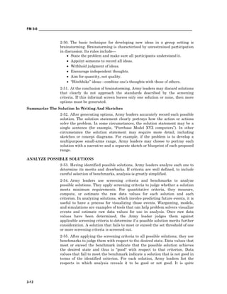 FM 5-0 ___________________________________________________________________________________
2-12
2-50. The basic technique for developing new ideas in a group setting is
brainstorming. Brainstorming is characterized by unrestrained participation
in discussion. Its rules include—
• State the problem and make sure all participants understand it.
• Appoint someone to record all ideas.
• Withhold judgment of ideas.
• Encourage independent thoughts.
• Aim for quantity, not quality.
• “Hitchhike” ideas—combine one’s thoughts with those of others.
2-51. At the conclusion of brainstorming, Army leaders may discard solutions
that clearly do not approach the standards described by the screening
criteria. If this informal screen leaves only one solution or none, then more
options must be generated.
Summarize The Solution In Writing And Sketches
2-52. After generating options, Army leaders accurately record each possible
solution. The solution statement clearly portrays how the action or actions
solve the problem. In some circumstances, the solution statement may be a
single sentence (for example, “Purchase Model XYZ computers”). In other
circumstance the solution statement may require more detail, including
sketches or concept diagrams. For example, if the problem is to develop a
multipurpose small-arms range, Army leaders may choose to portray each
solution with a narrative and a separate sketch or blueprint of each proposed
range.
ANALYZE POSSIBLE SOLUTIONS
2-53. Having identified possible solutions, Army leaders analyze each one to
determine its merits and drawbacks. If criteria are well defined, to include
careful selection of benchmarks, analysis is greatly simplified.
2-54. Army leaders use screening criteria and benchmarks to analyze
possible solutions. They apply screening criteria to judge whether a solution
meets minimum requirements. For quantitative criteria, they measure,
compute, or estimate the raw data values for each solution and each
criterion. In analyzing solutions, which involve predicting future events, it is
useful to have a process for visualizing those events. Wargaming, models,
and simulations are examples of tools that can help problem solvers visualize
events and estimate raw data values for use in analysis. Once raw data
values have been determined, the Army leader judges them against
applicable screening criteria to determine if a possible solution merits further
consideration. A solution that fails to meet or exceed the set threshold of one
or more screening criteria is screened out.
2-55. After applying the screening criteria to all possible solutions, they use
benchmarks to judge them with respect to the desired state. Data values that
meet or exceed the benchmark indicate that the possible solution achieves
the desired state and thus is "good" with respect to that criterion. Data
values that fail to meet the benchmark indicate a solution that is not good in
terms of the identified criterion. For each solution, Army leaders list the
respects in which analysis reveals it to be good or not good. It is quite
 