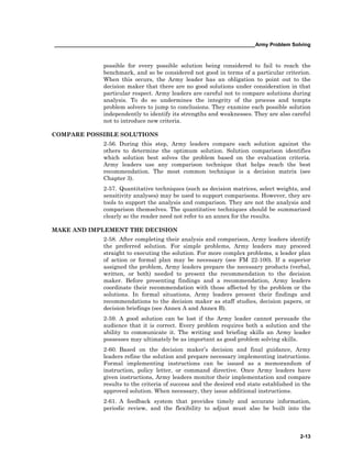 ______________________________________________________________________Army Problem Solving
2-13
possible for every possible solution being considered to fail to reach the
benchmark, and so be considered not good in terms of a particular criterion.
When this occurs, the Army leader has an obligation to point out to the
decision maker that there are no good solutions under consideration in that
particular respect. Army leaders are careful not to compare solutions during
analysis. To do so undermines the integrity of the process and tempts
problem solvers to jump to conclusions. They examine each possible solution
independently to identify its strengths and weaknesses. They are also careful
not to introduce new criteria.
COMPARE POSSIBLE SOLUTIONS
2-56. During this step, Army leaders compare each solution against the
others to determine the optimum solution. Solution comparison identifies
which solution best solves the problem based on the evaluation criteria.
Army leaders use any comparison technique that helps reach the best
recommendation. The most common technique is a decision matrix (see
Chapter 3).
2-57. Quantitative techniques (such as decision matrices, select weights, and
sensitivity analyses) may be used to support comparisons. However, they are
tools to support the analysis and comparison. They are not the analysis and
comparison themselves. The quantitative techniques should be summarized
clearly so the reader need not refer to an annex for the results.
MAKE AND IMPLEMENT THE DECISION
2-58. After completing their analysis and comparison, Army leaders identify
the preferred solution. For simple problems, Army leaders may proceed
straight to executing the solution. For more complex problems, a leader plan
of action or formal plan may be necessary (see FM 22-100). If a superior
assigned the problem, Army leaders prepare the necessary products (verbal,
written, or both) needed to present the recommendation to the decision
maker. Before presenting findings and a recommendation, Army leaders
coordinate their recommendation with those affected by the problem or the
solutions. In formal situations, Army leaders present their findings and
recommendations to the decision maker as staff studies, decision papers, or
decision briefings (see Annex A and Annex B).
2-59. A good solution can be lost if the Army leader cannot persuade the
audience that it is correct. Every problem requires both a solution and the
ability to communicate it. The writing and briefing skills an Army leader
possesses may ultimately be as important as good problem solving skills.
2-60. Based on the decision maker’s decision and final guidance, Army
leaders refine the solution and prepare necessary implementing instructions.
Formal implementing instructions can be issued as a memorandum of
instruction, policy letter, or command directive. Once Army leaders have
given instructions, Army leaders monitor their implementation and compare
results to the criteria of success and the desired end state established in the
approved solution. When necessary, they issue additional instructions.
2-61. A feedback system that provides timely and accurate information,
periodic review, and the flexibility to adjust must also be built into the
 