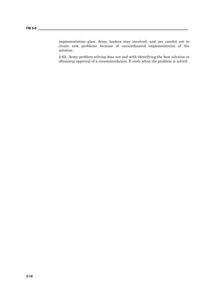 FM 5-0 ___________________________________________________________________________________
2-14
implementation plan. Army leaders stay involved, and are careful not to
create new problems because of uncoordinated implementation of the
solution.
2-62. Army problem solving does not end with identifying the best solution or
obtaining approval of a recommendation. It ends when the problem is solved.
 