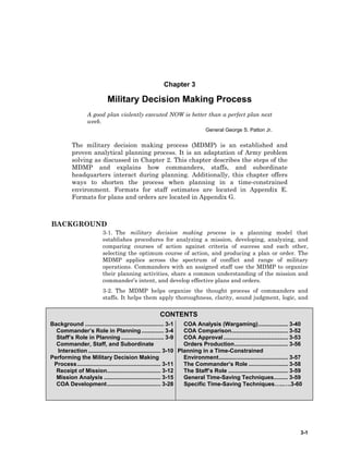 3-1
CONTENTS
Background .................................................. 3-1
Commander’s Role in Planning .............. 3-4
Staff’s Role in Planning ........................... 3-9
Commander, Staff, and Subordinate
Interaction.............................................. 3-10
Performing the Military Decision Making
Process..................................................... 3-11
Receipt of Mission.................................. 3-12
Mission Analysis .................................... 3-15
COA Development.................................. 3-28
COA Analysis (Wargaming)................... 3-40
COA Comparison.................................... 3-52
COA Approval......................................... 3-53
Orders Production.................................. 3-56
Planning in a Time-Constrained
Environment............................................ 3-57
The Commander’s Role ......................... 3-58
The Staff’s Role ...................................... 3-59
General Time-Saving Techniques......... 3-59
Specific Time-Saving Techniques…..….3-60
Chapter 3
Military Decision Making Process
A good plan violently executed NOW is better than a perfect plan next
week.
General George S. Patton Jr.
The military decision making process (MDMP) is an established and
proven analytical planning process. It is an adaptation of Army problem
solving as discussed in Chapter 2. This chapter describes the steps of the
MDMP and explains how commanders, staffs, and subordinate
headquarters interact during planning. Additionally, this chapter offers
ways to shorten the process when planning in a time-constrained
environment. Formats for staff estimates are located in Appendix E.
Formats for plans and orders are located in Appendix G.
BACKGROUND
3-1. The military decision making process is a planning model that
establishes procedures for analyzing a mission, developing, analyzing, and
comparing courses of action against criteria of success and each other,
selecting the optimum course of action, and producing a plan or order. The
MDMP applies across the spectrum of conflict and range of military
operations. Commanders with an assigned staff use the MDMP to organize
their planning activities, share a common understanding of the mission and
commander’s intent, and develop effective plans and orders.
3-2. The MDMP helps organize the thought process of commanders and
staffs. It helps them apply thoroughness, clarity, sound judgment, logic, and
 