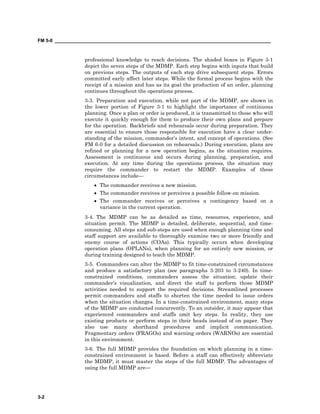 FM 5-0 ___________________________________________________________________________________
3-2
professional knowledge to reach decisions. The shaded boxes in Figure 3-1
depict the seven steps of the MDMP. Each step begins with inputs that build
on previous steps. The outputs of each step drive subsequent steps. Errors
committed early affect later steps. While the formal process begins with the
receipt of a mission and has as its goal the production of an order, planning
continues throughout the operations process.
3-3. Preparation and execution, while not part of the MDMP, are shown in
the lower portion of Figure 3-1 to highlight the importance of continuous
planning. Once a plan or order is produced, it is transmitted to those who will
execute it quickly enough for them to produce their own plans and prepare
for the operation. Backbriefs and rehearsals occur during preparation. They
are essential to ensure those responsible for execution have a clear under-
standing of the mission, commander’s intent, and concept of operations. (See
FM 6-0 for a detailed discussion on rehearsals.) During execution, plans are
refined or planning for a new operation begins, as the situation requires.
Assessment is continuous and occurs during planning, preparation, and
execution. At any time during the operations process, the situation may
require the commander to restart the MDMP. Examples of these
circumstances include—
• The commander receives a new mission.
• The commander receives or perceives a possible follow-on mission.
• The commander receives or perceives a contingency based on a
variance in the current operation.
3-4. The MDMP can be as detailed as time, resources, experience, and
situation permit. The MDMP is detailed, deliberate, sequential, and time-
consuming. All steps and sub-steps are used when enough planning time and
staff support are available to thoroughly examine two or more friendly and
enemy course of actions (COAs). This typically occurs when developing
operation plans (OPLANs), when planning for an entirely new mission, or
during training designed to teach the MDMP.
3-5. Commanders can alter the MDMP to fit time-constrained circumstances
and produce a satisfactory plan (see paragraphs 3-203 to 3-240). In time-
constrained conditions, commanders assess the situation; update their
commander’s visualization, and direct the staff to perform those MDMP
activities needed to support the required decisions. Streamlined processes
permit commanders and staffs to shorten the time needed to issue orders
when the situation changes. In a time-constrained environment, many steps
of the MDMP are conducted concurrently. To an outsider, it may appear that
experienced commanders and staffs omit key steps. In reality, they use
existing products or perform steps in their heads instead of on paper. They
also use many shorthand procedures and implicit communication.
Fragmentary orders (FRAGOs) and warning orders (WARNOs) are essential
in this environment.
3-6. The full MDMP provides the foundation on which planning in a time-
constrained environment is based. Before a staff can effectively abbreviate
the MDMP, it must master the steps of the full MDMP. The advantages of
using the full MDMP are—
 