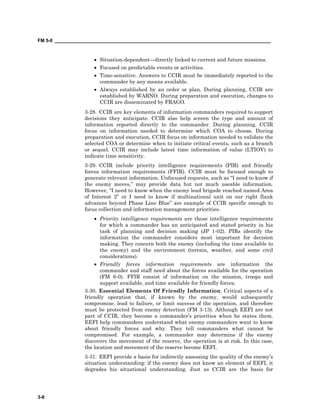 FM 5-0 ___________________________________________________________________________________
3-8
• Situation-dependent—directly linked to current and future missions.
• Focused on predictable events or activities.
• Time-sensitive. Answers to CCIR must be immediately reported to the
commander by any means available.
• Always established by an order or plan. During planning, CCIR are
established by WARNO. During preparation and execution, changes to
CCIR are disseminated by FRAGO.
3-28. CCIR are key elements of information commanders required to support
decisions they anticipate. CCIR also help screen the type and amount of
information reported directly to the commander. During planning, CCIR
focus on information needed to determine which COA to choose. During
preparation and execution, CCIR focus on information needed to validate the
selected COA or determine when to initiate critical events, such as a branch
or sequel. CCIR may include latest time information of value (LTIOV) to
indicate time sensitivity.
3-29. CCIR include priority intelligence requirements (PIR) and friendly
forces information requirements (FFIR). CCIR must be focused enough to
generate relevant information. Unfocused requests, such as “I need to know if
the enemy moves,” may provide data but not much useable information.
However, “I need to know when the enemy lead brigade reached named Area
of Interest 2” or I need to know if multinational unit on our right flank
advances beyond Phase Line Blue” are example of CCIR specific enough to
focus collection and information management priorities.
• Priority intelligence requirements are those intelligence requirements
for which a commander has an anticipated and stated priority in his
task of planning and decision making (JP 1-02). PIRs identify the
information the commander considers most important for decision
making. They concern both the enemy (including the time available to
the enemy) and the environment (terrain, weather, and some civil
considerations).
• Friendly forces information requirements are information the
commander and staff need about the forces available for the operation
(FM 6-0). FFIR consist of information on the mission, troops and
support available, and time available for friendly forces.
3-30. Essential Elements Of Friendly Information. Critical aspects of a
friendly operation that, if known by the enemy, would subsequently
compromise, lead to failure, or limit success of the operation, and therefore
must be protected from enemy detection (FM 3-13). Although EEFI are not
part of CCIR, they become a commander’s priorities when he states them.
EEFI help commanders understand what enemy commanders want to know
about friendly forces and why. They tell commanders what cannot be
compromised. For example, a commander may determine if the enemy
discovers the movement of the reserve, the operation is at risk. In this case,
the location and movement of the reserve become EEFI.
3-31. EEFI provide a basis for indirectly assessing the quality of the enemy’s
situation understanding: if the enemy does not know an element of EEFI, it
degrades his situational understanding. Just as CCIR are the basis for
 