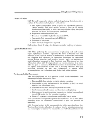 ____________________________________________________________ Military Decision Making Process
3-13
Gather the Tools
3-47. The staff prepares for mission analysis by gathering the tools needed to
perform it. These tools include, but are not limited to—
• The higher headquarters order or plan and operational graphics.
(When possible, each staff section receives a copy of the higher
headquarters base order or plan, task organization, their functional
annexes, and a copy of the operational graphics.)
• Maps of the area of operations (AO).
• Both their own and the higher headquarters’ SOPs.
• Appropriate field manuals (especially FM 1-02).
• Current staff estimates.
• Other materials and products required.
Staff sections should develop a list of requirements for each type of mission.
Update Staff Estimates
3-48. While gathering the necessary tools for planning, each staff section
begins updating its estimate—especially the status of friendly units and
resources. While this task is listed at the beginning of the MDMP, developing
and updating staff estimates is continuous throughout the operations
process. During planning, staff members monitor, track, and aggressively
seek information important to their functional area. They assess how this
information affects COA development and any recommendations they make.
After the plan is approved, staff officers continue to monitor the situation
and update their estimates in the form of running estimates. They pay
particular attention to how new information or events affect
recommendations and evaluations made during their initial estimate.
Perform an Initial Assessment
3-49. The commander and staff perform a quick initial assessment. This
assessment includes determining the—
• Time available from mission receipt to mission execution.
• Time needed to plan and prepare for the mission, for both the head-
quarters and subordinate units.
• Current IPB and other intelligence products available.
• Staff estimates already current and those that need updating.
• Time required to position critical elements—to include command and
control (C2) nodes—for the upcoming operation.
• The staff’s experience, cohesiveness, and level of rest or stress.
This assessment is designed to optimize the command’s use of time while
preserving time for subordinate commanders to plan and prepare for
operations.
3-50. A critical product of this assessment is the initial operational time line.
This time line includes allocation of available time for planning, preparing,
and executing the operation. The commander and staff balance the desire for
 