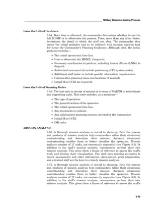 ____________________________________________________________ Military Decision Making Process
3-15
Issue the Initial Guidance
3-54. Once time is allocated, the commander determines whether to use the
full MDMP or to abbreviate the process. Time, more than any other factor,
determines the detail to which the staff can plan. The commander then
issues the initial guidance (not to be confused with mission analysis task
15—Issue the Commander’s Planning Guidance). Although brief, the initial
guidance includes—
• The initial operational time line.
• How to abbreviate the MDMP, if required.
• Necessary coordination to perform, including liaison officers (LNOs) to
dispatch.
• Authorized movement (to include positioning of C2 system nodes).
• Additional staff tasks, to include specific information requirements.
• Collaborative planning times and locations (if desired).
• Initial IR or CCIR (as required).
Issue the Initial Warning Order
3-55. The last task in receipt of mission is to issue a WARNO to subordinate
and supporting units. This order includes, as a minimum—
• The type of operation.
• The general location of the operation.
• The initial operational time line.
• Any movements to initiate.
• Any collaborative planning sessions directed by the commander.
• Initial IR or CCIR.
• ISR tasks.
MISSION ANALYSIS
3-56. A thorough mission analysis is crucial to planning. Both the process
and products of mission analysis help commanders refine their situational
understanding and determine their mission. Accurate situational
understanding enables them to better visualize the operation. Mission
analysis consists of 17 tasks, not necessarily sequential (see Figure 3-5). In
addition to the staff’s mission analysis, commanders perform their own
mission analysis. This gives them a frame of reference to assess the staff’s
work and develop their visualization. The staff uses running estimates to
record assessments and other information. Anticipation, prior preparation,
and a trained staff are the keys to a timely mission analysis.
3-57. A thorough mission analysis is crucial to planning. Both the process
and products of mission analysis help commanders refine their situational
understanding and determine their mission. Accurate situational
understanding enables them to better visualize the operation. Mission
analysis consists of 17 tasks, not necessarily sequential (see Figure 3-5). In
addition to the staff’s mission analysis, commanders perform their own
mission analysis. This gives them a frame of reference to assess the staff’s
 