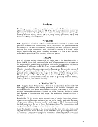 v
Preface
Doctrine provides a military organization with unity of effort and a common
philosophy, language, and purpose. FM 5-0 is the Army’s keystone manual for
planning operations. It is the Army’s doctrinal source for problem solving, the
military decision making process (MDMP), troop leading procedures (TLP), and
formats for Army plans and orders.
PURPOSE
FM 5-0 promotes a common understanding of the fundamentals of planning and
provides the foundation for developing tactics, techniques, and procedures (TTP)
for planning in all Army publications. It provides a doctrinal approach to decision
making that helps commanders and their staffs examine a situation, reach
logical conclusions, and make informed decisions. FM 5-0 is the common
reference for planning within the Army education system.
SCOPE
FM 5-0 includes MDMP and formats for plans, orders, and briefings formerly
found in FM 101-5. Staff responsibilities, staff officer duties during preparation
for and execution of operations, rehearsals, information management, and liaison
duties formerly addressed in FM 101-5, are now covered in FM 6-0.
Chapter 1 describes the Army’s approach to planning and discusses the nature of
plans and planning activities. Chapter 2 discusses Army problem solving in
general terms and prescribes the steps of the Army problem solving process.
Chapter 3 explains the MDMP. Chapter 4 discusses TLP. The appendixes are
planning tools to assist commanders and staffs in planning, decision making,
orders production, and military briefings.
APPLICABILITY
FM 5-0 applies to all Army leaders. Chapters 1 and 2 contain doctrine and TTP
that apply to planning and solving problems at all echelons throughout the
institutional and field Army. The primary audience for Chapter 3 is battalion-
through corps-level commanders, leaders, and staffs. Chapter 4 applies to leaders
and Soldiers at company-level and below. The appendices support Chapters 2
through 4.
Doctrine in FM 5-0 applies across the spectrum of conflict (peacetime military
engagement, smaller-scale contingencies, and major theater war), and the range
of operations (offense, defense, stability, and support). FM 5-0 does not detail
tactical missions or the use of forces during operations. The examples provided
are guides only, showing general application procedures.
Army headquarters serving as the headquarters of a joint force land component
or joint task force should refer to JP 5-0 and other joint planning publications.
Additionally, Army service component commands, and headquarters serving as
 