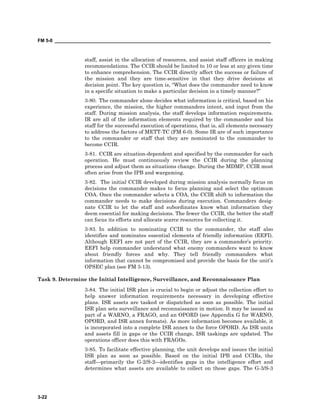 FM 5-0 ___________________________________________________________________________________
3-22
staff, assist in the allocation of resources, and assist staff officers in making
recommendations. The CCIR should be limited to 10 or less at any given time
to enhance comprehension. The CCIR directly affect the success or failure of
the mission and they are time-sensitive in that they drive decisions at
decision point. The key question is, “What does the commander need to know
in a specific situation to make a particular decision in a timely manner?”
3-80. The commander alone decides what information is critical, based on his
experience, the mission, the higher commanders intent, and input from the
staff. During mission analysis, the staff develops information requirements.
IR are all of the information elements required by the commander and his
staff for the successful execution of operations, that is, all elements necessary
to address the factors of METT-TC (FM 6-0). Some IR are of such importance
to the commander or staff that they are nominated to the commander to
become CCIR.
3-81. CCIR are situation-dependent and specified by the commander for each
operation. He must continuously review the CCIR during the planning
process and adjust them as situations change. During the MDMP, CCIR most
often arise from the IPB and wargaming.
3-82. The initial CCIR developed during mission analysis normally focus on
decisions the commander makes to focus planning and select the optimum
COA. Once the commander selects a COA, the CCIR shift to information the
commander needs to make decisions during execution. Commanders desig-
nate CCIR to let the staff and subordinates know what information they
deem essential for making decisions. The fewer the CCIR, the better the staff
can focus its efforts and allocate scarce resources for collecting it.
3-83. In addition to nominating CCIR to the commander, the staff also
identifies and nominates essential elements of friendly information (EEFI).
Although EEFI are not part of the CCIR, they are a commander’s priority.
EEFI help commander understand what enemy commanders want to know
about friendly forces and why. They tell friendly commanders what
information that cannot be compromised and provide the basis for the unit’s
OPSEC plan (see FM 3-13).
Task 9. Determine the Initial Intelligence, Surveillance, and Reconnaissance Plan
3-84. The initial ISR plan is crucial to begin or adjust the collection effort to
help answer information requirements necessary in developing effective
plans. ISR assets are tasked or dispatched as soon as possible. The initial
ISR plan sets surveillance and reconnaissance in motion. It may be issued as
part of a WARNO, a FRAGO, and an OPORD (see Appendix G for WARNO,
OPORD, and ISR annex formats). As more information becomes available, it
is incorporated into a complete ISR annex to the force OPORD. As ISR units
and assets fill in gaps or the CCIR change, ISR taskings are updated. The
operations officer does this with FRAGOs.
3-85. To facilitate effective planning, the unit develops and issues the initial
ISR plan as soon as possible. Based on the initial IPB and CCIRs, the
staffprimarily the G-2/S-2identifies gaps in the intelligence effort and
determines what assets are available to collect on these gaps. The G-3/S-3
 