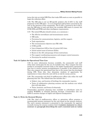 ____________________________________________________________ Military Decision Making Process
3-23
turns this into an initial ISR Plan that tasks ISR assets as soon as possible to
begin the collection effort.
3-86. The ISR plan is not an MI-specific productthe G-3/S-3 is the staff
proponent of the ISR plan it is an integrated staff product executed by the
unit at the direction of the commander. The G-3/S-3, assisted by the G-2/S-2,
uses the ISR plan to task and direct the available ISR assets to answer the
CCIR (PIR and FFIR) and other intelligence requirements.
3-87. The initial ISR plan should contain, as a minimum—
• The AOs for surveillance and reconnaissance assets.
• ISR tasks.
• Provisions for communications, logistics, and fire support.
• Task organization.
• The reconnaissance objective (see FM 3-90).
• CCIR and IR.
• Line of departure (LD) or line of contact (LC) time.
• Initial named areas of interest (NAIs).
• Routes to the AO, and passage of lines instructions.
• Fire support coordinating measures and airspace control measures.
• Provisions for medical evacuation.
Task 10. Update the Operational Time Line
3-88. As more information becomes available, the commander and staff
refine their initial plan for the use of available time. They compare the time
needed to accomplish essential tasks to the higher headquarters operational
time line to ensure mission accomplishment is possible in the allotted time.
They also compare the operational time line to the enemy time line developed
during IPB. From this, they determine windows of opportunity for
exploitation or times when the unit will be at risk for enemy activity.
3-89. The commander and chief of staff/executive officer also refine the staff
planning time line. The refined time line includes the—
• Subject, time, and location of briefings the commander requires.
• Times of collaborative planning sessions and the medium over which
they will take place.
• Times, locations, and forms of rehearsals.
Commanders maximize planning time available to subordinate units by
sending WARNOs as detailed planning develops. Commanders also use
LNOs to monitor changes at higher and adjacent headquarters.
Task 11. Write the Restated Mission
3-90. The chief of staff/executive officer or operations officer prepares a
recommended mission statement for the unit based on the mission analysis.
The unit’s mission statement is presented to the commander for approval
normally during the mission analysis brief. A mission statement is a short
sentence or paragraph describing the unit’s essential task (or tasks)
 