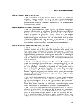 ____________________________________________________________ Military Decision Making Process
3-27
Task 13. Approve the Restated Mission
3-103. Immediately after the mission analysis briefing, the commander
approves a restated mission. This can be the staff’s recommended mission
statement, a modified version of the staff’s recommendation, or one that the
commander has developed personally. Once approved, the restated mission
becomes the unit mission.
Task 14. Develop the Initial Commander’s Intent
3-104. The commander’s intent focuses planning and gives the commander a
means of indirect control of subordinate elements during execution. It must
be understood and remembered by subordinates two echelons down. In the
absence of orders, the commander’s intent, coupled with the mission
statement, directs subordinates toward mission accomplishment. When
opportunities appear, subordinates use the commander’s intent to decide
whether and how to exploit them. Therefore, brevity and clarity in writing
the commander’s intent is key. The commander’s intent can be in narrative
or bullet form; it normally does not exceed five sentences (see Chapter 1).
Task 15. Issue the Commander’s Planning Guidance
3-105. Commanders develop planning guidance from their visualization.
Planning guidance may be broad or detailed, as circumstances require. How-
ever, it must convey to the staff the essence of the commander’s visualization.
After approving the unit mission statement and issuing their intent, com-
manders provide the staff (and subordinates in a collaborative environment)
with enough additional guidance (including preliminary decisions) to focus
staff and subordinate planning activities, and initiate preparation actions,
such as movement.
3-106. The commander’s planning guidance focuses on COA development, an-
alysis, and comparison. Commanders identify the decisive operation and how
they see shaping and sustaining operations supporting it, although these are
not fully developed. Commanders explain how they visualize the array of
forces for the decisive operation, what effects they see the decisive operation
producing, and how these effects will lead to mission accomplishment. The
elements of operational design—such as the desired tempo or whether the
operation will consist of simultaneous or sequential actions—help convey the
commander’s visualization.
3-107. Specific planning guidance is essential for timely COA development
and analysis. Commanders focus the staff’s time and concentration by stating
the planning options they do or do not want considered. The commander’s
planning guidance focuses on the essential tasks. It emphasizes in broad
terms when, where, and how the commander intends to employ combat
power to accomplish the mission within the higher commander’s intent.
3-108. Commander’s planning guidance includes priorities for all battlefield
operating systems (BOS) (see Appendix D). It states how commanders
visualize their actions within the battlefield organization. The amount of
detail in the planning guidance depends on the time available, the staff’s
level of proficiency, and the flexibility the higher commander allows. Broad
and general guidance provides maximum latitude; it allows a proficient staff
 
