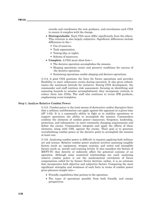 FM 5-0 ___________________________________________________________________________________
3-30
records and coordinates the new guidance, and reevaluates each COA
to ensure it complies with the change.
• Distinguishable. Each COA must differ significantly from the others.
This criterion is also largely subjective. Significant differences include
differences in the—
Use of reserves.
Task organization.
Timing (day or night).
Scheme of maneuver.
• Complete. A COA must show how—
The decisive operation accomplishes the mission.
Shaping operations create and preserve conditions for success of
the decisive operation.
Sustaining operations enable shaping and decisive operations.
3-114. A good COA positions the force for future operations and provides
flexibility to meet unforeseen events during execution. It also gives subord-
inates the maximum latitude for initiative. During COA development, the
commander and staff continue risk assessment, focusing on identifying and
assessing hazards to mission accomplishment; they incorporate controls to
reduce them into COAs. The staff also continues to revise IPB products,
emphasizing event templates.
Step 1. Analyze Relative Combat Power
3-115. Combat power is the total means of destructive and/or disruptive force
that a military unit/formation can apply against the opponent at a given time
(JP 1-02). It is a command’s ability to fight or in stability operations or
support operations, the ability to accomplish the mission. Commanders
combine the elements of combat power—maneuver, firepower, leadership,
protection, and information—to meet constantly changing requirements and
defeat the enemy. Commanders integrate and apply the effects of these
elements, along with CSS, against the enemy. Their goal is to generate
overwhelming combat power at the decisive point to accomplish the mission
at least cost.
3-116. Analyzing combat power is difficult; it requires applying both military
art and science. Relative combat power analysis involves assessing tangible
factors (such as, equipment, weapon systems, and units) and intangible
factors (such as, morale and training levels). It also considers the factors of
METT-TC that directly or indirectly affect the potential outcome of an
operation. Although some numerical relationships are used, analyzing
relative combat power is not the mathematical correlation of forces
computations called for by former Soviet doctrine; rather, it is an estimate
that incorporates both objective and subjective factors. Comparing the most
significant strengths and weakness of each force in terms of combat power
gives planners insight into—
• Friendly capabilities that pertain to the operation.
• The types of operations possible from both friendly and enemy
perspectives.
 