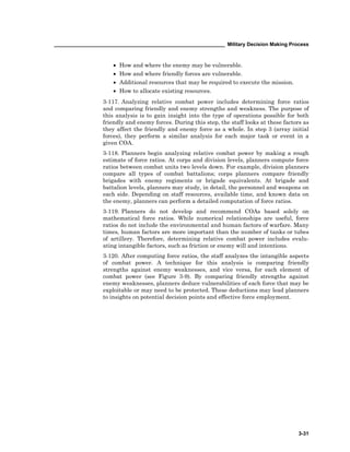 ____________________________________________________________ Military Decision Making Process
3-31
• How and where the enemy may be vulnerable.
• How and where friendly forces are vulnerable.
• Additional resources that may be required to execute the mission.
• How to allocate existing resources.
3-117. Analyzing relative combat power includes determining force ratios
and comparing friendly and enemy strengths and weakness. The purpose of
this analysis is to gain insight into the type of operations possible for both
friendly and enemy forces. During this step, the staff looks at these factors as
they affect the friendly and enemy force as a whole. In step 3 (array initial
forces), they perform a similar analysis for each major task or event in a
given COA.
3-118. Planners begin analyzing relative combat power by making a rough
estimate of force ratios. At corps and division levels, planners compute force
ratios between combat units two levels down. For example, division planners
compare all types of combat battalions; corps planners compare friendly
brigades with enemy regiments or brigade equivalents. At brigade and
battalion levels, planners may study, in detail, the personnel and weapons on
each side. Depending on staff resources, available time, and known data on
the enemy, planners can perform a detailed computation of force ratios.
3-119. Planners do not develop and recommend COAs based solely on
mathematical force ratios. While numerical relationships are useful, force
ratios do not include the environmental and human factors of warfare. Many
times, human factors are more important than the number of tanks or tubes
of artillery. Therefore, determining relative combat power includes evalu-
ating intangible factors, such as friction or enemy will and intentions.
3-120. After computing force ratios, the staff analyzes the intangible aspects
of combat power. A technique for this analysis is comparing friendly
strengths against enemy weaknesses, and vice versa, for each element of
combat power (see Figure 3-9). By comparing friendly strengths against
enemy weaknesses, planners deduce vulnerabilities of each force that may be
exploitable or may need to be protected. These deductions may lead planners
to insights on potential decision points and effective force employment.
 