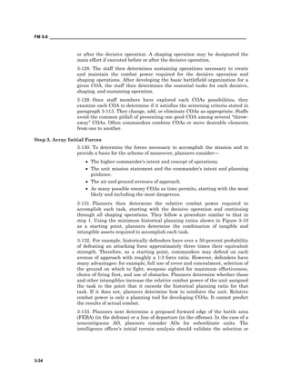 FM 5-0 ___________________________________________________________________________________
3-34
or after the decisive operation. A shaping operation may be designated the
main effort if executed before or after the decisive operation.
3-128. The staff then determines sustaining operations necessary to create
and maintain the combat power required for the decisive operation and
shaping operations. After developing the basic battlefield organization for a
given COA, the staff then determines the essential tasks for each decisive,
shaping, and sustaining operation.
3-129. Once staff members have explored each COAs possibilities, they
examine each COA to determine if it satisfies the screening criteria stated in
paragraph 3-113. They change, add, or eliminate COAs as appropriate. Staffs
avoid the common pitfall of presenting one good COA among several “throw-
away” COAs. Often commanders combine COAs or move desirable elements
from one to another.
Step 3. Array Initial Forces
3-130. To determine the forces necessary to accomplish the mission and to
provide a basis for the scheme of maneuver, planners consider—
• The higher commander’s intent and concept of operations.
• The unit mission statement and the commander’s intent and planning
guidance.
• The air and ground avenues of approach.
• As many possible enemy COAs as time permits, starting with the most
likely and including the most dangerous.
3-131. Planners then determine the relative combat power required to
accomplish each task, starting with the decisive operation and continuing
through all shaping operations. They follow a procedure similar to that in
step 1. Using the minimum historical planning ratios shown in Figure 3-10
as a starting point, planners determine the combination of tangible and
intangible assets required to accomplish each task.
3-132. For example, historically defenders have over a 50-percent probability
of defeating an attacking force approximately three times their equivalent
strength. Therefore, as a starting point, commanders may defend on each
avenue of approach with roughly a 1:3 force ratio. However, defenders have
many advantages: for example, full use of cover and concealment, selection of
the ground on which to fight, weapons sighted for maximum effectiveness,
choice of firing first, and use of obstacles. Planners determine whether these
and other intangibles increase the relative combat power of the unit assigned
the task to the point that it exceeds the historical planning ratio for that
task. If it does not, planners determine how to reinforce the unit. Relative
combat power is only a planning tool for developing COAs. It cannot predict
the results of actual combat.
3-133. Planners next determine a proposed forward edge of the battle area
(FEBA) (in the defense) or a line of departure (in the offense). In the case of a
noncontiguous AO, planners consider AOs for subordinate units. The
intelligence officer’s initial terrain analysis should validate the selection or
 