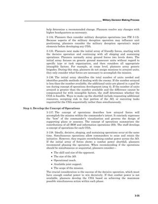 ____________________________________________________________ Military Decision Making Process
3-35
help determine a recommended change. Planners resolve any changes with
higher headquarters as necessary.
3-134. Planners then consider military deception operations (see FM 3-13).
Because aspects of the military deception operation may influence unit
positioning, planners consider the military deception operation’s major
elements before developing any COA.
3-135. Planners next make the initial array of friendly forces, starting with
the decisive operation and continuing with all shaping and sustaining
operations. Planners normally array ground forces two levels down. The
initial array focuses on generic ground maneuver units without regard to
specific type or task organization, and then considers all appropriate
intangible factors. For example, at corps level, planners array generic
brigades. During this step, planners do not assign missions to arrayed units;
they only consider what forces are necessary to accomplish the mission.
3-136. The initial array identifies the total number of units needed and
identifies possible methods of dealing with the enemy. If the number arrayed
is less than the number available, the additional units are placed in a pool for
use during concept of operations development (step 4). If the number of units
arrayed is greater than the number available and the difference cannot be
compensated for with intangible factors, the staff determines whether the
COA is feasible. Ways to make up the shortfall include requesting additional
resources, accepting risk in that portion of the AO, or executing tasks
required for the COA sequentially rather than simultaneously.
Step 4. Develop the Concept of Operations
3-137. The concept of operations describes how arrayed forces will
accomplish the mission within the commander’s intent. It concisely expresses
the “how” of the commander’s visualization and governs the design of
supporting plans or annexes. The concept of operations summarizes the
contributions of all BOS and information operations (IO). The staff develops
a concept of operations for each COA.
3-138. Ideally, decisive, shaping, and sustaining operations occur at the same
time. Simultaneous operations allow commanders to seize and retain the
initiative. However, they require overwhelming combat power across the AO.
If the initial array of forces shows a combat power shortfall, planners
recommend phasing the operation. When recommending if the operations
should be simultaneous or sequential, planners consider—
• The skill and size of the opponent.
• The size of the AO.
• Operational reach.
• Available joint support.
• The scope of the mission.
The crucial consideration is the success of the decisive operation, which must
have enough combat power to win decisively. If that combat power is not
available, planners develop the COA based on achieving the maximum
possible simultaneous action within each phase.
 