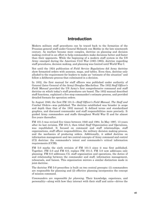 vii
Introduction
Modern military staff procedures can be traced back to the formation of the
Prussian general staff under General Helmuth von Moltke in the late nineteenth
century. As warfare became more complex, doctrine on planning and decision
making evolved in an effort to help commanders make decisions better and faster
than their opponents. While the beginning of a modern staff system in the US
Army emerged during the American Civil War (1861-1865), doctrine regarding
staff procedures, decision making, and planning was limited until World War I.
Not until the 1924 publication of Field Service Regulations did Army doctrine
show formatted orders with annexes, maps, and tables. Even then, doctrine only
alluded to the requirement for leaders to make an “estimate of the situation” and
follow a deliberate process that culminated in a decision.
In 1932, the first manual for staff officers was published under authority of
General (later General of the Army) Douglas MacArthur. The 1932 Staff Officer’s
Field Manual provided the US Army’s first comprehensive command and staff
doctrine on which today’s staff procedures are based. The 1932 manual described
staff functions, explained a five-step commander’s estimate process, and provided
detailed formats for operation orders.
In August 1940, the first FM 101-5—Staff Officer’s Field Manual, The Staff and
Combat Orders—was published. The doctrine established was broader in scope
and depth than that of the 1932 manual. It defined terms and standardized
graphics, and discussed commander and staff responsibilities more precisely. It
guided Army commanders and staffs throughout World War II and for almost
five years thereafter.
FM 101-5 was revised five times between 1940 and 1984. In May 1997, 13 years
after its last revision, FM 101-5, then titled Staff Organization and Operations,
was republished. It focused on command and staff relationships, staff
organizations, staff officer responsibilities, the military decision making process,
and the mechanics of producing orders. Additionally, it added doctrine on
information management and two central concepts of Army command and control
(C2) doctrine: the commander’s intent and commander’s critical information
requirements (CCIR).
FM 5-0 marks the sixth revision of FM 101-5 since it was first published.
Together, FM 5-0 and FM 6-0, replace FM 101-5. FM 5-0 now addresses only
planning. FM 6-0 addresses C2, staff organization and operations, the duties of
and relationship between the commander and staff, information management,
rehearsals, and liaison. This organization mirrors a similar distinction made in
joint doctrine.
The doctrine FM 5-0 prescribes is built on two central precepts: (1) commanders
are responsible for planning and (2) effective planning incorporates the concept
of mission command.
Commanders are responsible for planning. Their knowledge, experience, and
personality—along with how they interact with their staff and units—drives the
 