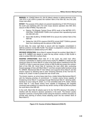 ____________________________________________________________ Military Decision Making Process
3-39
Figure 3-12. Course of Action Statement (COA #1)
MISSION: At 170400Z March 03, 52d ID (Mech) attacks to defeat elements of the
12th DTG in AO LION to protect the northern flank of the 55th AD, the 21st (US)
Corps main effort.
INTENT: The purpose of this attack is to prevent repositioning of 12th DTG forces to
the south and interfering with 21st (US) Corps decisive operation (the 55th AD’s
seizure of OBJ STRIKE). Key tasks are:
♦ Destroy 73d Brigade Tactical Group (BTG) south of the METRO CITY-
CENTRAL TOWN-RIVER TOWN Line to prevent their repositioning south
into 55th AD’s AO.
♦ Seize OBJ SLAM by 181800Z MAR 03 to secure the northern flank of the
55th AD.
♦ Defeat the 12th DTG’s reserve (23d BTG) vicinity EAST TOWN to prevent
them from interfering with the seizure of OBJ SLAM.
At end state, the corps’ right flank is secure with two brigades consolidated in
defense positions vicinity OBJ SLAM. The division is prepared to conduct follow-on
offensive operations to defeat enemy to PL RED.
DECISIVE OPERATION: Armor Bde #1 passes through the southern Mech Bde # 1
east of PL AMBER and attacks to seize the key terrain vicinity of OBJ SLAM in
order to protect 55th AD’s northern flank.
SHAPING OPERATIONS: Mech Bde #1 in the south, the initial main effort,
conducts a penetration to destroy enemy force vicinity PL AMBER to create enough
maneuver space for Armor Bde #1 to pass to the East without interference from the
73d BTG in order to seize key terrain vicinity of OBJ SLAM and protect the northern
flank of the 55th AD. Armor Bde #1 becomes the main effort after conducting
forward passage of lines with Mech Bde # 1 and then accepts battle-handover along
PL GREEN. Mechanized Bde #1 then follows and supports Armor Bde #1 and the
division reserve by attacking east to clear remaining elements of the 73d from PL
Amber to PL Green in order to protect the rear of both units.
The division reserve, an armor-heavy task force, initially follows Mechanized Bde #1
with the following priorities of commitment: 1). Contain enemy forces capable of
threatening Armor Bde # 1’s passage through Mechanized Bde # 1 allowing battle-
handover to occur along PL Green. 2). If not committed west of PL Green, follows
Armor Bde # 1 and blocks enemy force capable of threatening this brigades
movement east enabling it to seize the key terrain vicinity of OBJ SLAM and protect
the north flank of the 55th AD.
In the north, Mech Bde #2 attacks east to fix the 72d BTG denying it the ability to
interfere with the division’s decisive operations in the south. The division cavalry
squadron conducts a moving flank screen along the division’s northern boundary to
provide early warning of enemy forces attacking south into the northern flank of
Mech Bde # 2.
 