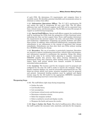 ____________________________________________________________ Military Decision Making Process
3-45
of each COA. He determines C4 requirements and compares them to
available assets. He identifies potential shortfalls and recommends actions to
eliminate or reduce their effect.
3-161. Information Operations Officer. The G-7 (S-7) synchronizes IO
and assists the staff in integrating IO into each COA. The IO officer
addresses how each IO element supports each COA and its associated time
lines, critical events, and decision points. The IO officer revises IO concepts of
support as needed during wargaming.
3-162. Special Staff Officers. Special staff officers support the coordinating
staff by analyzing the COAs from the perspective of their functional areas,
indicating how they can best support them. Every staff member determines
the requirements for external support, the risks, and each COA’s strengths
and weaknesses. Collaborative wargaming can greatly facilitate and refine
these actions. In addition, when conducted collaboratively, wargaming allows
subordinates to see refinements to the concept of operations that emerge
immediately. Subordinates can then alter their own COAs without waiting
for a WARNO outlining the change.
3-163. Recorders. The use of recorders is particularly important. Recorders
are trained to capture coordinating instructions, subunit tasks and purposes,
and information required to synchronize the operation. Doing this allows
part of the order to be written before planning is complete. Automated
INFOSYS simplify this process: they allow entering information into
preformatted forms that represent either briefing charts or appendices to
orders. Each staff section should have formats available to facilitate
networked orders production.
3-164. Location. The location used for the wargame must be prepared and
configured by the time the staff is ready to execute the wargame. Charts,
boards, computer displays, etc, must be serviceable and prepared for use. The
blown-up terrain sketch and enemy situation templates must be prepared
and present. Automated briefing products must be updated and digital
terrain maps for the AO loaded in the appropriate INFOSYS. Automated
tools for wargaming must have correct data entered.
Wargaming Steps
3-165. The staff follows eight steps during wargaming:
• Gather the tools.
• List friendly forces.
• List assumptions.
• List known critical events and decision points.
• Determine evaluation criteria.
• Select the wargame method.
• Select a method to record and display results.
• Wargame the battle and assess the results.
3-166. Step 1. Gather the Tools. The chief of staff/executive officer directs
the staff to gather the necessary tools, materials, and data for the wargame.
 