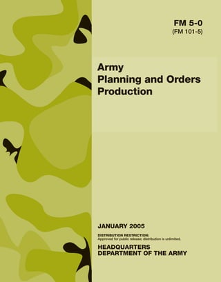 Army
Planning and Orders
Production
DISTRIBUTION RESTRICTION:
Approved for public release; distribution is unlimited.
HEADQUARTERS
DEPARTMENT OF THE ARMY
JANUARY 2005
FM 5-0
(FM 101-5)
 
