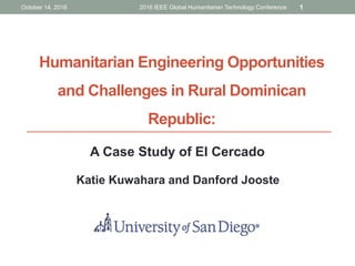 Humanitarian Engineering Opportunities
and Challenges in Rural Dominican
Republic:
A Case Study of El Cercado
Katie Kuwahara and Danford Jooste
October 14, 2016 2016 IEEE Global Humanitarian Technology Conference 1
 