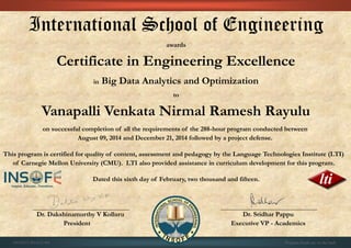 International School of Engineering
awards
Certificate in Engineering Excellence
in Big Data Analytics and Optimization
to
Vanapalli Venkata Nirmal Ramesh Rayulu
on successful completion of all the requirements of the 288-hour program conducted between
August 09, 2014 and December 21, 2014 followed by a project defense.
This program is certified for quality of content, assessment and pedagogy by the Language Technologies Institute (LTI)
of Carnegie Mellon University (CMU). LTI also provided assistance in curriculum development for this program.
Dated this sixth day of February, two thousand and fifteen.
Dr. Dakshinamurthy V Kolluru Dr. Sridhar Pappu
President Executive VP - Academics
01CSE03/201412/401 Program details are on the back
 