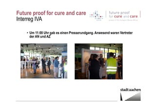 Future proof for cure and care
Interreg IVA
• Um 11:00 Uhr gab es einen Presserundgang. Anwesend waren Vertreter
der AN und AZ
 