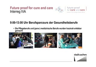 Future proof for cure and care
Interreg IVA
9:00-13:00 Uhr Berufsparcours der Gesundheitsberufe
• Die Pflegeberufe und (para-) medizinische Berufe wurden hautnah erlebbar
gemacht
 