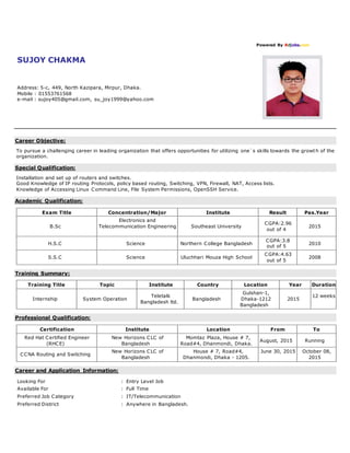 Powered By Bdjobs.com
SUJOY CHAKMA
Address: 5-c, 449, North Kazipara, Mirpur, Dhaka.
Mobile : 01553761568
e-mail : sujoy405@gmail.com, su_joy1999@yahoo.com
Career Objective:
To pursue a challenging career in leading organization that offers opportunities for utilizing one`s skills towards the growth of the
organization.
Special Qualification:
Installation and set up of routers and switches.
Good Knowledge of IP routing Protocols, policy based routing, Switching, VPN, Firewall, NAT, Access lists.
Knowledge of Accessing Linux Command Line, File System Permissions, OpenSSH Service.
Academic Qualification:
Exam Title Concentration/Major Institute Result Pas.Year
B.Sc
Electronics and
Telecommunication Engineering Southeast University
CGPA:2.96
out of 4
2015
H.S.C Science Northern College Bangladesh
CGPA:3.8
out of 5
2010
S.S.C Science Uluchhari Mouza High School
CGPA:4.63
out of 5
2008
Training Summary:
Training Title Topic Institute Country Location Year Duration
Internship System Operation
Teletalk
Bangladesh ltd.
Bangladesh
Gulshan-1,
Dhaka-1212
Bangladesh
2015
12 weeks
Professional Qualification:
Certification Institute Location From To
Red Hat Certified Engineer
(RHCE)
New Horizons CLC of
Bangladesh
Momtaz Plaza, House # 7,
Road#4, Dhanmondi, Dhaka.
August, 2015 Running
CCNA Routing and Switching
New Horizons CLC of
Bangladesh
House # 7, Road#4,
Dhanmondi, Dhaka - 1205.
June 30, 2015 October 08,
2015
Career and Application Information:
Looking For : Entry Level Job
Available For : Full Time
Preferred Job Category : IT/Telecommunication
Preferred District : Anywhere in Bangladesh.
 