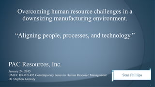 Overcoming human resource challenges in a
downsizing manufacturing environment.
“Aligning people, processes, and technology.”
January 24, 2015
UMUC HRMN 495 Contemporary Issues in Human Resource Management
Dr. Stephen Kenealy
1
PAC Resources, Inc.
Stan Phillips
 