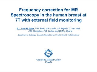 Frequency correction for MR
Spectroscopy in the human breast at
7T with external field monitoring
B.L. van de Bank, V.O. Boer, M.P. Luttje, J.P. Wijnen, G. van Vliet,
J.M. Hoogduin, P.R. Luijten and D.W.J. Klomp
Department of Radiology, University Medical Center Utrecht, Utrecht, the Netherlands
 