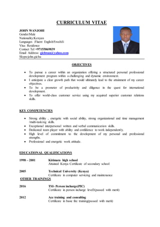 CURRICULUM VITAE
JOHN WANJOHI
Gender:Male
Nationality:Kenyan
Languages :Fluent English/Swahili
Visa: Residence
Contact Tel +97155869839
Email Address: gichwan@yahoo.com
Skype:john.gichu
OBJECTIVES
 To pursue a career within an organization offering a structured personal professional
development program within a challenging and dynamic environment.
 I anticipate a clear growth path that would ultimately lead to the attainment of my career
objectives.
 To be a promoter of productivity and diligence in the quest for international
development.
 To offer world-class customer service using my acquired superior customer relations
skills.
KEY COMPETENCIES
 Strong ability , energetic with social ability, strong organizational and time management
/multi-tasking skills.
 Exceptional interpersonal written and verbal communication skills.
 Dedicated team player with ability and confidence to work independently.
 High level of commitment to the development of my personal and professional
strengths.
 Professional and energetic work attitude.
EDUCATIONAL QUALIFICATIONS
1998 – 2001 Kirimara high school
Attained Kenya Certificate of secondary school
2005 Technical University (Kenya)
Certificate in computer servicing and maintenance
OTHER TRAININGS
2016 TSI- Person incharge(PIC)
Certificate in person incharge level3(passed with merit)
2012 Ace training and consulting
Certificate in basic fire training(passed with merit)
 