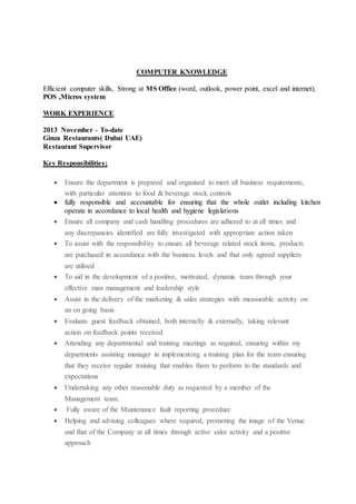 COMPUTER KNOWLEDGE
Efficient computer skills, Strong at MS Office (word, outlook, power point, excel and internet),
POS ,Micros system
WORK EXPERIENCE
2013 November – To-date
Ginza Restaurants( Dubai UAE)
Restaurant Supervisor
Key Responsibilities;
 Ensure the department is prepared and organised to meet all business requirements,
with particular attention to food & beverage stock controls
 fully responsible and accountable for ensuring that the whole outlet including kitchen
operate in accordance to local health and hygiene legislations
 Ensure all company and cash handling procedures are adhered to at all times and
any discrepancies identified are fully investigated with appropriate action taken
 To assist with the responsibility to ensure all beverage related stock items, products
are purchased in accordance with the business levels and that only agreed suppliers
are utilised
 To aid in the development of a positive, motivated, dynamic team through your
effective man management and leadership style
 Assist in the delivery of the marketing & sales strategies with measurable activity on
an on going basis
 Evaluate guest feedback obtained, both internally & externally, taking relevant
action on feedback points received
 Attending any departmental and training meetings as required, ensuring within my
departments assisting manager in implementing a training plan for the team ensuring
that they receive regular training that enables them to perform to the standards and
expectations
 Undertaking any other reasonable duty as requested by a member of the
Management team.
 Fully aware of the Maintenance fault reporting procedure
 Helping and advising colleagues where required, promoting the image of the Venue
and that of the Company at all times through active sales activity and a positive
approach
 
