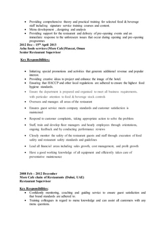  Providing comprehensive theory and practical training for selected food & beverage
staff including signature service training courses and content.
 Menu development , designing and analysis
 Providing support for the restaurant and delivery of pre-opening events and an
immediate response to the unforeseen issues that occur during opening and pre-opening
programmes
2012 Dec – 15th April 2013
Asha foods services (More Cafe)Muscat, Oman
Senior Restaurant Supervisor
Key Responsibilities;
 Initiating special promotions and activities that generate additional revenue and popular
interest.
 Providing creative ideas to project and enhance the image of the hotel.
 Ensuring that HACCP and other local regulations are adhered to ensure the highest food
hygiene standards.
 Ensure the department is prepared and organised to meet all business requirements,
with particular attention to food & beverage stock controls
 Oversees and manages all areas of the restaurant
 Ensures guest service meets company standards and customer satisfaction is
maintained
 Respond to customer complaints, taking appropriate action to solve the problem
 Staff, train and develop floor managers and hourly employees through orientations,
ongoing feedback and by conducting performance reviews
 Closely monitor the safety of the restaurant guests and staff through execution of food
safety and restaurant safety standards and guidelines
 Lead all financial areas including sales growth, cost management, and profit growth
 Have a good working knowledge of all equipment and efficiently takes care of
preventative maintenance
2008 Feb – 2012 December
More Cafe chain of Restaurants (Dubai, UAE)
Restaurant Supervisor
Key Responsibilities;
 Confidently monitoring, coaching and guiding service to ensure guest satisfaction and
that brand standards are adhered to.
 Training colleagues in regard to menu knowledge and can assist all customers with any
menu questions.
 