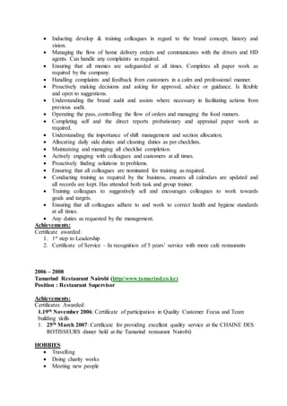  Inducting develop & training colleagues in regard to the brand concept, history and
vision.
 Managing the flow of home delivery orders and communicates with the drivers and HD
agents. Can handle any complaints as required.
 Ensuring that all monies are safeguarded at all times. Completes all paper work as
required by the company.
 Handling complaints and feedback from customers in a calm and professional manner.
 Proactively making decisions and asking for approval, advice or guidance. Is flexible
and open to suggestions.
 Understanding the brand audit and assists where necessary in facilitating actions from
previous audit.
 Operating the pass, controlling the flow of orders and managing the food runners.
 Completing self and the direct reports probationary and appraisal paper work as
required.
 Understanding the importance of shift management and section allocation.
 Allocating daily side duties and cleaning duties as per checklists.
 Maintaining and managing all checklist completion.
 Actively engaging with colleagues and customers at all times.
 Proactively finding solutions to problems.
 Ensuring that all colleagues are nominated for training as required.
 Conducting training as required by the business, ensures all calendars are updated and
all records are kept. Has attended both task and group trainer.
 Training colleagues to suggestively sell and encourages colleagues to work towards
goals and targets.
 Ensuring that all colleagues adhere to and work to correct health and hygiene standards
at all times.
 Any duties as requested by the management.
Achievements:
Certificate awarded:
1. 1st step to Leadership
2. Certificate of Service – In recognition of 5 years’ service with more cafe restaurants
2006 – 2008
Tamarind Restaurant Nairobi (http//www.tamarind.co.ke)
Position : Restaurant Supervisor
Achievements:
Certificates Awarded:
1.19th November 2006: Certificate of participation in Quality Customer Focus and Team
building skills
1. 25th March 2007: Certificate for providing excellent quality service at the CHAINE DES
ROTISSEURS dinner held at the Tamarind restaurant Nairobi)
HOBBIES
 Travelling
 Doing charity works
 Meeting new people
 
