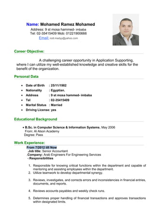 Career Objective:
A challenging career opportunity in Application Supporting,
where I can utilize my well-established knowledge and creative skills for the
benefit of the organization.
Personal Data
• Date of Birth : 25/11/1982
• Nationality : Egyptian.
• Address : 9 st mosa hammed- imbaba
• Tel : 02-35415409
• Marital Status : Married
• Driving License: yes
Educational Background
Work Experience:
From 7/2012 till Now
Job title: Senior Accountant.
Company: Arab Engineers For Engineering Services.
Responsibilities-:
1. Responsible for knowing critical functions within the department and capable of
mentoring and assisting employees within the department.
2. Utilize teamwork to develop departmental synergy.
3. Reviews, investigates, and corrects errors and inconsistencies in financial entries,
documents, and reports.
4. Reviews accounts payables and weekly check runs.
5. Determines proper handling of financial transactions and approves transactions
within designated limits.
Name: Mohamed Ramez Mohamed
Address: 9 st mosa hammed- imbaba
Tel: 02-35415409 Mob: 01221900666
Email: rodi.madyy@yahoo.com
• B.Sc. in Computer Science & Information Systems, May 2006
From: Al Alson Academy
Degree: Pass
 