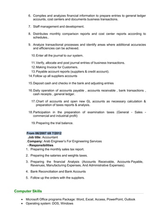 6. Compiles and analyzes financial information to prepare entries to general ledger
accounts, cost centers and documents business transactions.
7. Staff management and development.
8. Distributes monthly comparison reports and cost center reports according to
schedules..
9. Analyze transactional processes and identify areas where additional accuracies
and efficiencies can be achieved.
10.Enter all the journal to our system.
11.Verify, allocate and post journal entries of business transactions.
12.Making Invoice for Customers.
13.Payable account reports (suppliers & credit account).
14.Follow up all suppliers accounts
15.Deposit cash and checks in the bank and adjusting entries
16.Daily operation of accounts payable , accounts receivable , bank transactions ,
cash receipts , general ledger.
17.Chart of accounts and open new GL accounts as necessary calculation &
preparation of taxes reports & analysis.
18.Participation in the preparation of examination taxes (General - Sales -
commercial and industrial profit)
19.Preparing the trial balance.
From 06/2007 till 7/2012
Job title: Accountant.
Company: Arab Engineer’s For Engineering Services.
Responsibilities-:
1. Preparing the monthly sales tax report.
2. Preparing the salaries and weights taxes.
3. Preparing the financial Analysis (Accounts Receivable, Accounts Payable,
Revenues, Manufacturing Expenses, And Administrative Expenses).
4. Bank Reconciliation and Bank Accounts
5. Follow up the orders with the suppliers.
Computer Skills
• Microsoft Office programs Package: Word, Excel, Access, PowerPoint, Outlook
• Operating system: DOS, Windows
 