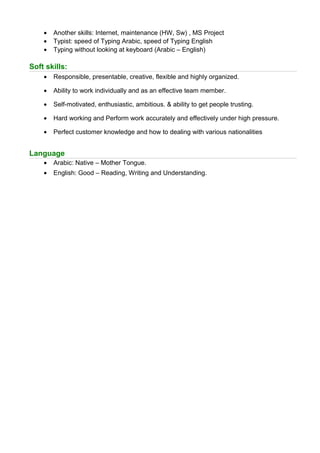 • Another skills: Internet, maintenance (HW, Sw) , MS Project
• Typist: speed of Typing Arabic, speed of Typing English
• Typing without looking at keyboard (Arabic – English)
Soft skills:
• Responsible, presentable, creative, flexible and highly organized.
• Ability to work individually and as an effective team member.
• Self-motivated, enthusiastic, ambitious. & ability to get people trusting.
• Hard working and Perform work accurately and effectively under high pressure.
• Perfect customer knowledge and how to dealing with various nationalities
Language
• Arabic: Native – Mother Tongue.
• English: Good – Reading, Writing and Understanding.
 