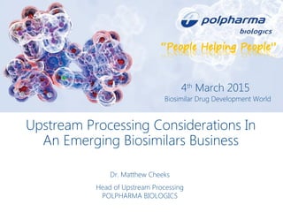 Upstream Processing Considerations In
An Emerging Biosimilars Business
Dr. Matthew Cheeks
Head of Upstream Processing
POLPHARMA BIOLOGICS
4th
March 2015
Biosimilar Drug Development World
 