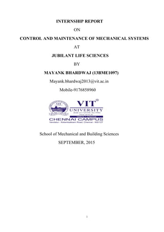 i
INTERNSHIP REPORT
ON
CONTROL AND MAINTENANCE OF MECHANICAL SYSTEMS
AT
JUBILANT LIFE SCIENCES
BY
MAYANK BHARDWAJ (13BME1097)
Mayank.bhardwaj2013@vit.ac.in
Mobile-9176858960
School of Mechanical and Building Sciences
SEPTEMBER, 2015
 
