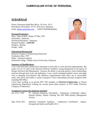  
 
CURRICULUM VITAE OF PERSONAL
 
SUDARMAJI
 
Perum. Panorama Indah Bloc B8 no. 30, rt/rw. 10/13 
Purwakarta, Purwakarta 41115, West Java, Indonesia.
Email: darma_ji@yahoo.com , +6285215689908(Mobile)
 
Personal Particulars  
Place / Date of Birth : Binjai, 07 May 1970  
Nationality : Indonesia  
Permanent Residence : Indonesia  
Passport Number : A2491492 
Religion : Muslim 
Gender : Male  
Educational Background  
Bachelor's Degree of Engineering (Electrical)
Graduation Date: 1997 
Major : electrical engineer  
Institution/College : Medan Area of University, Indonesia 
Summary of Qualifications :
I am a self-motivated, professional individual or team able to work and lead independently. My
career of over 15 years in the electrical field has instilled a strong background in all aspects of
Design Electrical and Maintenance. I possess the ability to develop positive client relationships
and trust through hard work and dedication. I am a result orientated problem solver and adapt
well to changing environments. My definitive organizational skills allow me to successfully
multi- task across and within a variety of projects. I have intermediate personal computer skills
including MS Office.
I have been working at an private EPC/ IPP company as Electrical Engineering, in Project
Engineering Department working for several power plant projects of PLN (State Electrical
Company of Indonesia) .
Training & Courses Development attended :
Jul. 10-11, 1999 PT. Samwha Indonesia, Purwakarta – Indonesian, Certificated, subject:
Internal Quality Auditor Training The ISO 9000 Quality Management
System.
Sept. 24-26, 2011 Indotrain Consultant, Surabaya, – Indonesian, Certificated, subject:
Occupational Safety and Health ( K3 )
 