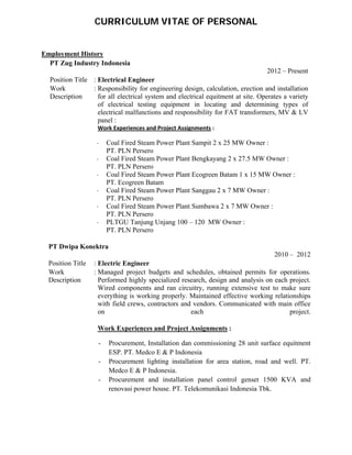  
 
CURRICULUM VITAE OF PERSONAL
Employment History  
 
 
PT Zug Industry Indonesia 
2012 – Present
Position Title   : Electrical Engineer
Work
Description 
: Responsibility for engineering design, calculation, erection and installation
for all electrical system and electrical equitment at site. Operates a variety
of electrical testing equipment in locating and determining types of
electrical malfunctions and responsibility for FAT transformers, MV & LV
panel :
Work Experiences and Project Assignments : 
- Coal Fired Steam Power Plant Sampit 2 x 25 MW Owner :
PT. PLN Persero
- Coal Fired Steam Power Plant Bengkayang 2 x 27.5 MW Owner :
PT. PLN Persero
- Coal Fired Steam Power Plant Ecogreen Batam 1 x 15 MW Owner :
PT. Ecogreen Batam
- Coal Fired Steam Power Plant Sanggau 2 x 7 MW Owner :
PT. PLN Persero
- Coal Fired Steam Power Plant Sumbawa 2 x 7 MW Owner :
PT. PLN Persero
- PLTGU Tanjung Unjang 100 – 120 MW Owner :
PT. PLN Persero
 
PT Dwipa Konektra  
2010 – 2012
  Position Title   : Electric Engineer
 
Work
Description 
: Managed project budgets and schedules, obtained permits for operations.
Performed highly specialized research, design and analysis on each project.
Wired components and ran circuitry, running extensive test to make sure
everything is working properly. Maintained effective working relationships
with field crews, contractors and vendors. Communicated with main office
on each project.
 
      Work Experiences and Project Assignments :
- Procurement, Installation dan commissioning 28 unit surface equitment
ESP. PT. Medco E & P Indonesia
- Procurement lighting installation for area station, road and well. PT.
Medco E & P Indonesia.
- Procurement and installation panel control genset 1500 KVA and
renovasi power house. PT. Telekomunikasi Indonesia Tbk.
 