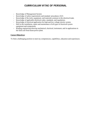  
 
CURRICULUM VITAE OF PERSONAL
- Knowledge of Management System  
- Knowledge of safety requirements and standard procedures ( K3) 
- Knowledge of the tools, equipment, and materials common to the electrical trade.  
- Knowledge of applicable electrical codes, standards, and regulations.  
- Knowledge of electrical application for high and low voltage electric system.  
- Skill in the installation, repair and maintenance of all types of electrical system
equipment and components.  
- Reading engineering drawing mechanical, electrical, instrument, and its applications in
the field coal fired steam power plant.
Career Objectives:
To find a challenging position to meet my competencies, capabilities, education and experiences.
 