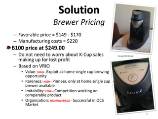 Solution
Brewer Pricing
– Favorable price = $149 - $170
– Manufacturing costs = $220
B100 price at $249.00
– Do not need to worry about K-Cup sales
making up for lost profit
– Based on VRIO
• Value: HIGH - Exploit at-home single cup brewing
opportunity
• Rareness: HIGH - Pioneer, only at home single cup
brewer available
• Imitability: LOW – Competition working on
comparable product
• Organization: HIGH/AVERAGE – Successful in OCS
Market
11
Keurig B100 Brewer
 