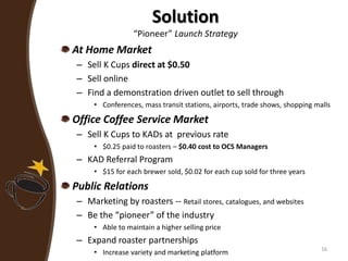 Solution
“Pioneer” Launch Strategy
At Home Market
– Sell K Cups direct at $0.50
– Sell online
– Find a demonstration driven outlet to sell through
• Conferences, mass transit stations, airports, trade shows, shopping malls
Office Coffee Service Market
– Sell K Cups to KADs at previous rate
• $0.25 paid to roasters – $0.40 cost to OCS Managers
– KAD Referral Program
• $15 for each brewer sold, $0.02 for each cup sold for three years
Public Relations
– Marketing by roasters -- Retail stores, catalogues, and websites
– Be the “pioneer” of the industry
• Able to maintain a higher selling price
– Expand roaster partnerships
• Increase variety and marketing platform 16
 