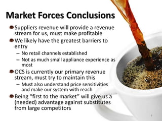 Market Forces Conclusions
8
Suppliers revenue will provide a revenue
stream for us, must make profitable
We likely have the greatest barriers to
entry
– No retail channels established
– Not as much small appliance experience as
most
OCS is currently our primary revenue
stream, must try to maintain this
– Must also understand price sensitivities
and make our system with reach
Being “first to the market” will give us a
(needed) advantage against substitutes
from large competitors
 