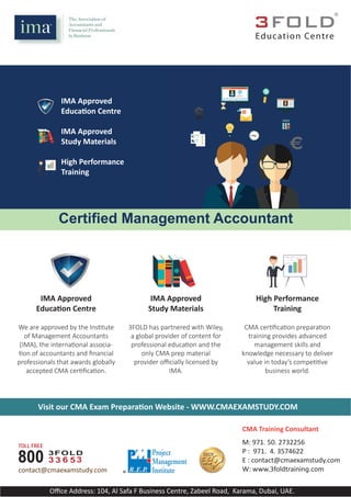 IMA Approved
Educa on Centre
IMA Approved
Study Materials
High Performance
Training
IMA Approved
Study Materials
High Performance
Training
3FOLD has partnered with Wiley,
a global provider of content for
professional educa on and the
only CMA prep material
provider oﬃcially licensed by
IMA.
CMA cer ﬁca on prepara on
training provides advanced
management skills and
knowledge necessary to deliver
value in today’s compe ve
business world.
IMA Approved
Educa on Centre
We are approved by the Ins tute
of Management Accountants
(IMA), the interna onal associa-
on of accountants and ﬁnancial
professionals that awards globally
accepted CMA cer ﬁca on.
IMA Approved
Educa on Centre
IMA Approved
Study Materials
High Performance
Training
Oﬃce Address: 104, Al Safa F Business Centre, Zabeel Road, Karama, Dubai, UAE.
Education Centre
®
Certified Management Accountant
Visit our CMA Exam Prepara on Website - WWW.CMAEXAMSTUDY.COM
TOLL FREE
800 3FOLD
3 3 36 5
contact@cmaexamstudy.com
M: 971. 50. 2732256
P : 971. 4. 3574622
E : contact@cmaexamstudy.com
W: www.3foldtrainin .com
®
CMA Training Consultant
 