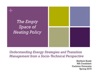 +
Understanding Energy Strategies and Transition
Management from a Socio-Technical Perspective
The Empty
Space of
Heating Policy
Matthew Brady
MA Candidate
Carleton University
Spring 2015
 