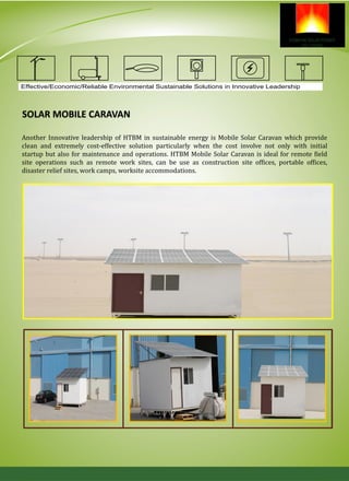 SOLAR MOBILE CARAVAN
Another Innovative leadership of HTBM in sustainable energy is Mobile Solar Caravan which provide
clean and extremely cost-effective solution particularly when the cost involve not only with initial
startup but also for maintenance and operations. HTBM Mobile Solar Caravan is ideal for remote field
site operations such as remote work sites, can be use as construction site offices, portable offices,
disaster relief sites, work camps, worksite accommodations.
Effective/Economic/Reliable Environmental Sustainable Solutions in Innovative Leadership
 