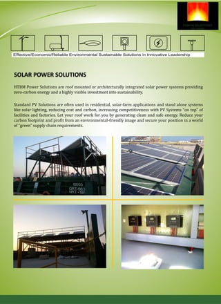 SOLAR POWER SOLUTIONS
HTBM Power Solutions are roof mounted or architecturally integrated solar power systems providing
zero-carbon energy and a highly visible investment into sustainability.
Standard PV Solutions are often used in residential, solar-farm applications and stand alone systems
like solar lighting, reducing cost and carbon, increasing competitiveness with PV Systems “on top” of
facilities and factories. Let your roof work for you by generating clean and safe energy. Reduce your
carbon footprint and profit from an environmental-friendly image and secure your position in a world
of “green” supply chain requirements.
Effective/Economic/Reliable Environmental Sustainable Solutions in Innovative Leadership
 