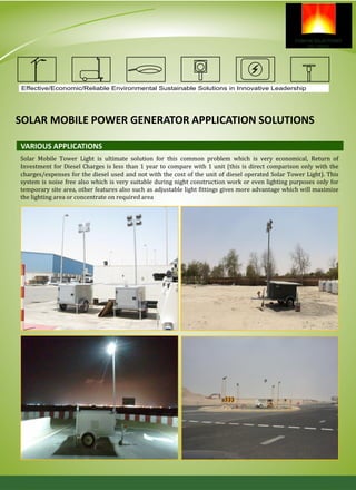 Solar Mobile Tower Light is ultimate solution for this common problem which is very economical, Return of
Investment for Diesel Charges is less than 1 year to compare with 1 unit (this is direct comparison only with the
charges/expenses for the diesel used and not with the cost of the unit of diesel operated Solar Tower Light). This
system is noise free also which is very suitable during night construction work or even lighting purposes only for
temporary site area, other features also such as adjustable light fittings gives more advantage which will maximize
the lighting area or concentrate on required area
VARIOUS APPLICATIONS
Effective/Economic/Reliable Environmental Sustainable Solutions in Innovative Leadership
SOLAR MOBILE POWER GENERATOR APPLICATION SOLUTIONS
 